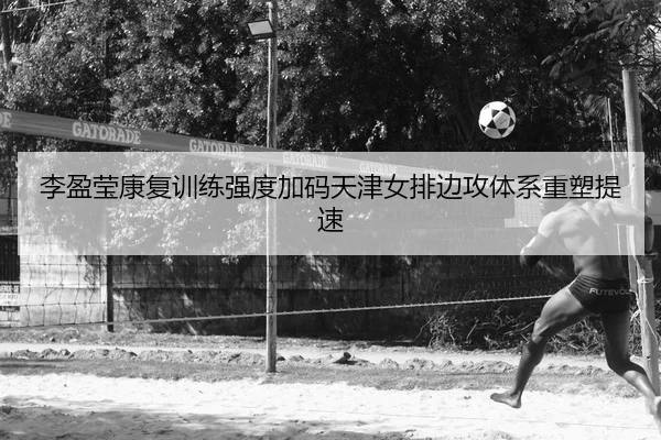 李盈莹康复训练强度加码天津女排边攻体系重塑提速