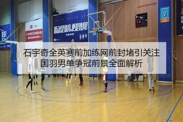 石宇奇全英赛前加练网前封堵引关注 国羽男单争冠前景全面解析