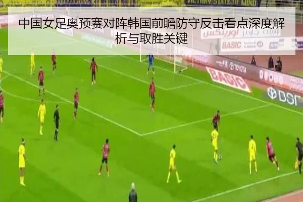 中国女足奥预赛对阵韩国前瞻防守反击看点深度解析与取胜关键