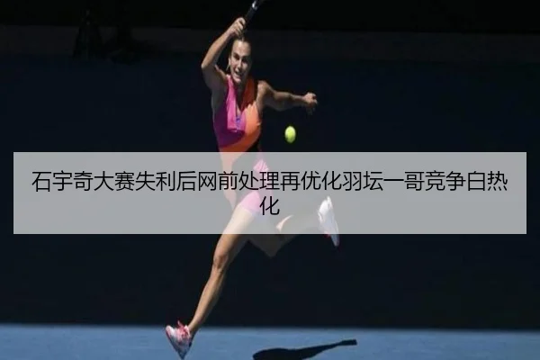 石宇奇大赛失利后网前处理再优化羽坛一哥竞争白热化