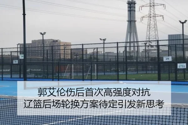 郭艾伦伤后首次高强度对抗 辽篮后场轮换方案待定引发新思考