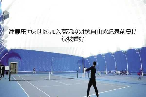 潘展乐冲刺训练加入高强度对抗自由泳纪录前景持续被看好