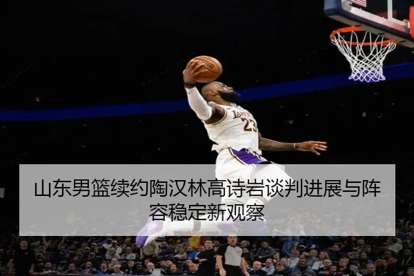 山东男篮续约陶汉林高诗岩谈判进展与阵容稳定新观察